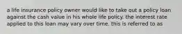 a life insurance policy owner would like to take out a policy loan against the cash value in his whole life policy. the interest rate applied to this loan may vary over time. this is referred to as