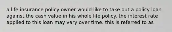 a life insurance policy owner would like to take out a policy loan against the cash value in his whole life policy. the interest rate applied to this loan may vary over time. this is referred to as