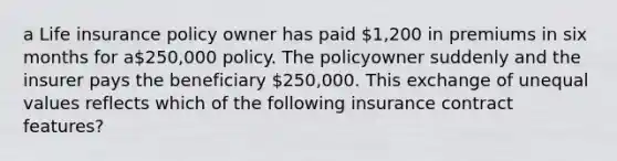 a Life insurance policy owner has paid 1,200 in premiums in six months for a250,000 policy. The policyowner suddenly and the insurer pays the beneficiary 250,000. This exchange of unequal values reflects which of the following insurance contract features?