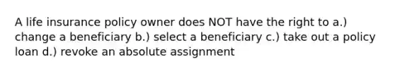 A life insurance policy owner does NOT have the right to a.) change a beneficiary b.) select a beneficiary c.) take out a policy loan d.) revoke an absolute assignment