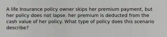 A life Insurance policy owner skips her premium payment, but her policy does not lapse. her premium is deducted from the cash value of her policy. What type of policy does this scenario describe?