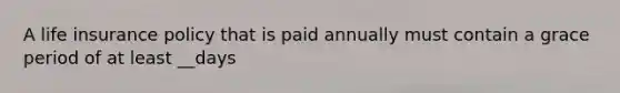 A life insurance policy that is paid annually must contain a grace period of at least __days