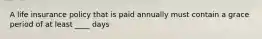 A life insurance policy that is paid annually must contain a grace period of at least ____ days