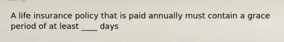 A life insurance policy that is paid annually must contain a grace period of at least ____ days