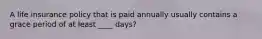 A life insurance policy that is paid annually usually contains a grace period of at least ____ days?