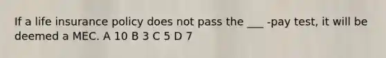 If a life insurance policy does not pass the ___ -pay test, it will be deemed a MEC. A 10 B 3 C 5 D 7