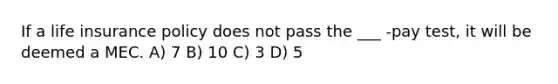 If a life insurance policy does not pass the ___ -pay test, it will be deemed a MEC. A) 7 B) 10 C) 3 D) 5