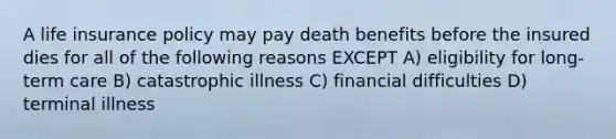 A life insurance policy may pay death benefits before the insured dies for all of the following reasons EXCEPT A) eligibility for long-term care B) catastrophic illness C) financial difficulties D) terminal illness