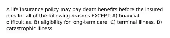 A life insurance policy may pay death benefits before the insured dies for all of the following reasons EXCEPT: A) financial difficulties. B) eligibility for long-term care. C) terminal illness. D) catastrophic illness.