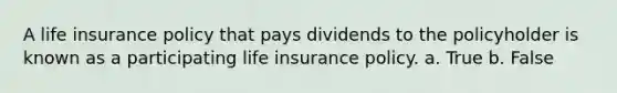 A life insurance policy that pays dividends to the policyholder is known as a participating life insurance policy. a. True b. False