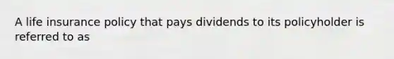 A life insurance policy that pays dividends to its policyholder is referred to as