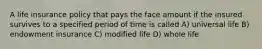 A life insurance policy that pays the face amount if the insured survives to a specified period of time is called A) universal life B) endowment insurance C) modified life D) whole life