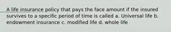 A life insurance policy that pays the face amount if the insured survives to a specific period of time is called a. Universal life b. endowment insurance c. modified life d. whole life