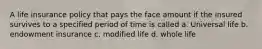 A life insurance policy that pays the face amount if the insured survives to a specified period of time is called a. Universal life b. endowment insurance c. modified life d. whole life