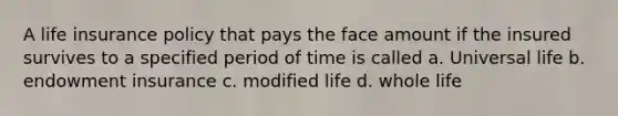 A life insurance policy that pays the face amount if the insured survives to a specified period of time is called a. Universal life b. endowment insurance c. modified life d. whole life