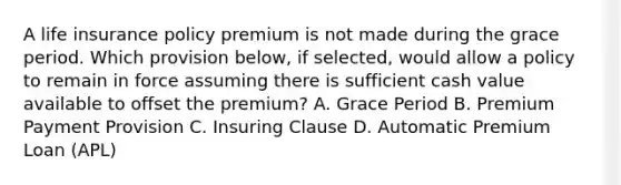 A life insurance policy premium is not made during the grace period. Which provision below, if selected, would allow a policy to remain in force assuming there is sufficient cash value available to offset the premium? A. Grace Period B. Premium Payment Provision C. Insuring Clause D. Automatic Premium Loan (APL)