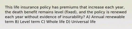 This life insurance policy has premiums that increase each year, the death benefit remains level (fixed), and the policy is renewed each year without evidence of insurability? A) Annual renewable term B) Level term C) Whole life D) Universal life