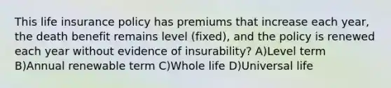 This life insurance policy has premiums that increase each year, the death benefit remains level (fixed), and the policy is renewed each year without evidence of insurability? A)Level term B)Annual renewable term C)Whole life D)Universal life