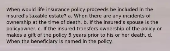 When would life insurance policy proceeds be included in the insured's taxable estate? a. When there are any incidents of ownership at the time of death. b. If the insured's spouse is the policyowner. c. If the insured transfers ownership of the policy or makes a gift of the policy 5 years prior to his or her death. d. When the beneficiary is named in the policy.