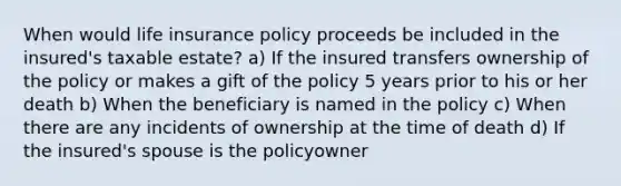 When would life insurance policy proceeds be included in the insured's taxable estate? a) If the insured transfers ownership of the policy or makes a gift of the policy 5 years prior to his or her death b) When the beneficiary is named in the policy c) When there are any incidents of ownership at the time of death d) If the insured's spouse is the policyowner