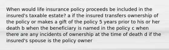 When would life insurance policy proceeds be included in the insured's taxable estate? a if the insured transfers ownership of the policy or makes a gift of the policy 5 years prior to his or her death b when the beneficiary is named in the policy c when there are any incidents of ownership at the time of death d if the insured's spouse is the policy owner