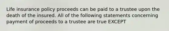 Life insurance policy proceeds can be paid to a trustee upon the death of the insured. All of the following statements concerning payment of proceeds to a trustee are true EXCEPT