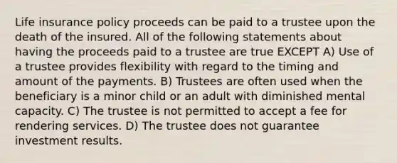 Life insurance policy proceeds can be paid to a trustee upon the death of the insured. All of the following statements about having the proceeds paid to a trustee are true EXCEPT A) Use of a trustee provides flexibility with regard to the timing and amount of the payments. B) Trustees are often used when the beneficiary is a minor child or an adult with diminished mental capacity. C) The trustee is not permitted to accept a fee for rendering services. D) The trustee does not guarantee investment results.