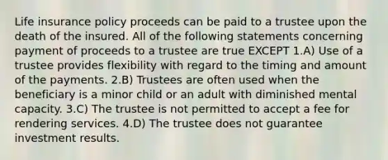 Life insurance policy proceeds can be paid to a trustee upon the death of the insured. All of the following statements concerning payment of proceeds to a trustee are true EXCEPT 1.A) Use of a trustee provides flexibility with regard to the timing and amount of the payments. 2.B) Trustees are often used when the beneficiary is a minor child or an adult with diminished mental capacity. 3.C) The trustee is not permitted to accept a fee for rendering services. 4.D) The trustee does not guarantee investment results.