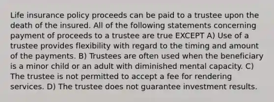 Life insurance policy proceeds can be paid to a trustee upon the death of the insured. All of the following statements concerning payment of proceeds to a trustee are true EXCEPT A) Use of a trustee provides flexibility with regard to the timing and amount of the payments. B) Trustees are often used when the beneficiary is a minor child or an adult with diminished mental capacity. C) The trustee is not permitted to accept a fee for rendering services. D) The trustee does not guarantee investment results.