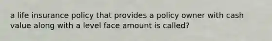 a life insurance policy that provides a policy owner with cash value along with a level face amount is called?