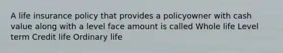 A life insurance policy that provides a policyowner with cash value along with a level face amount is called Whole life Level term Credit life Ordinary life