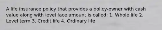 A life insurance policy that provides a policy-owner with cash value along with level face amount is called: 1. Whole life 2. Level term 3. Credit life 4. Ordinary life