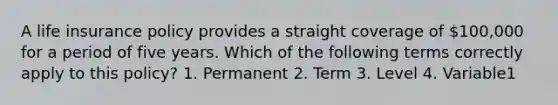 A life insurance policy provides a straight coverage of 100,000 for a period of five years. Which of the following terms correctly apply to this policy? 1. Permanent 2. Term 3. Level 4. Variable1
