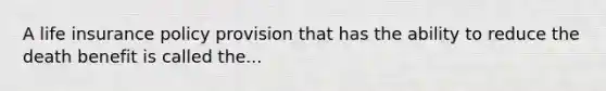 A life insurance policy provision that has the ability to reduce the death benefit is called the...