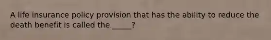 A life insurance policy provision that has the ability to reduce the death benefit is called the _____?