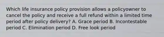 Which life insurance policy provision allows a policyowner to cancel the policy and receive a full refund within a limited time period after policy delivery? A. Grace period B. Incontestable period C. Elimination period D. Free look period