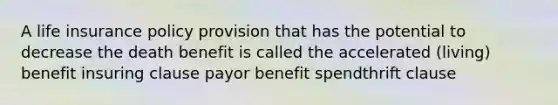 A life insurance policy provision that has the potential to decrease the death benefit is called the accelerated (living) benefit insuring clause payor benefit spendthrift clause