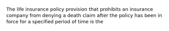 The life insurance policy provision that prohibits an insurance company from denying a death claim after the policy has been in force for a specified period of time is the