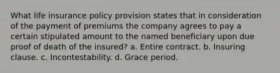 What life insurance policy provision states that in consideration of the payment of premiums the company agrees to pay a certain stipulated amount to the named beneficiary upon due proof of death of the insured? a. Entire contract. b. Insuring clause. c. Incontestability. d. Grace period.