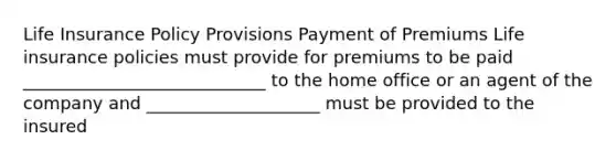 Life Insurance Policy Provisions Payment of Premiums Life insurance policies must provide for premiums to be paid ____________________________ to the home office or an agent of the company and ____________________ must be provided to the insured