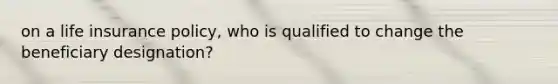 on a life insurance policy, who is qualified to change the beneficiary designation?