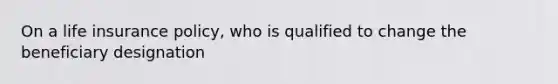 On a life insurance policy, who is qualified to change the beneficiary designation