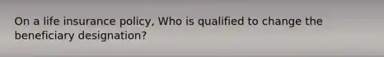 On a life insurance policy, Who is qualified to change the beneficiary designation?