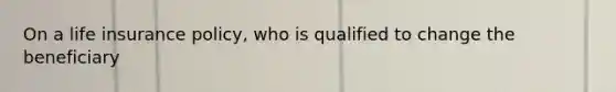 On a life insurance policy, who is qualified to change the beneficiary