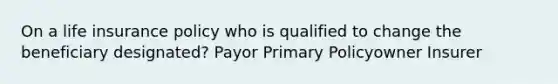 On a life insurance policy who is qualified to change the beneficiary designated? Payor Primary Policyowner Insurer