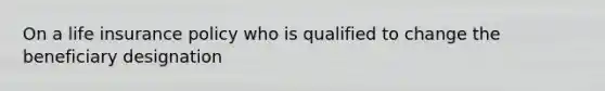 On a life insurance policy who is qualified to change the beneficiary designation
