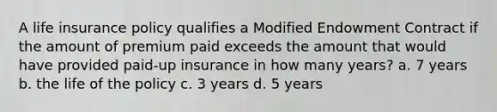 A life insurance policy qualifies a Modified Endowment Contract if the amount of premium paid exceeds the amount that would have provided paid-up insurance in how many years? a. 7 years b. the life of the policy c. 3 years d. 5 years