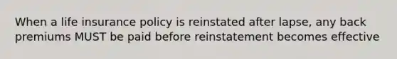 When a life insurance policy is reinstated after lapse, any back premiums MUST be paid before reinstatement becomes effective