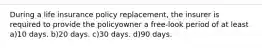 During a life insurance policy replacement, the insurer is required to provide the policyowner a free-look period of at least a)10 days. b)20 days. c)30 days. d)90 days.