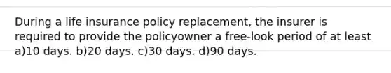 During a life insurance policy replacement, the insurer is required to provide the policyowner a free-look period of at least a)10 days. b)20 days. c)30 days. d)90 days.